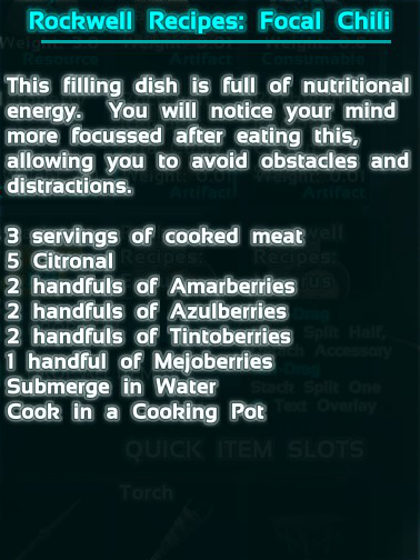 Focal Chili is one of the Rockwell Recipes found in Ark: Survival Evolved. The recipe calls for 9 cooked meat, 5 citronal, 20 amarberry, 20 azulberry, 20 tintoberry, and 10 mejoberry.